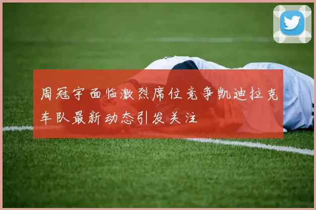 周冠宇面临激烈席位竞争凯迪拉克车队最新动态引发关注