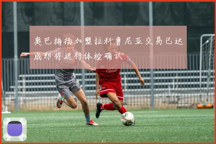 奥巴梅扬加盟拉科鲁尼亚交易已达成即将进行体检确认