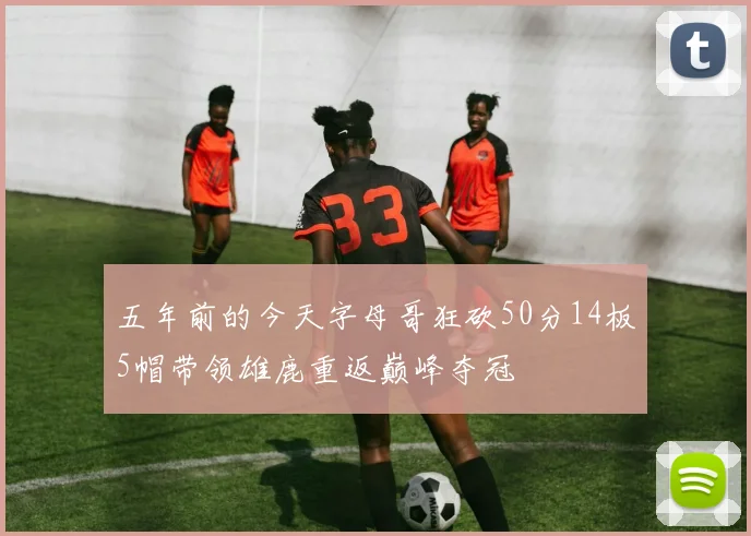 五年前的今天字母哥狂砍50分14板5帽带领雄鹿重返巅峰夺冠