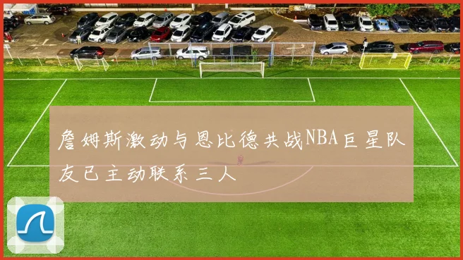 詹姆斯激动与恩比德共战NBA巨星队友已主动联系三人
