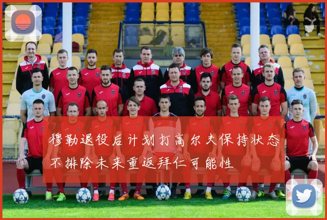 穆勒退役后计划打高尔夫保持状态不排除未来重返拜仁可能性