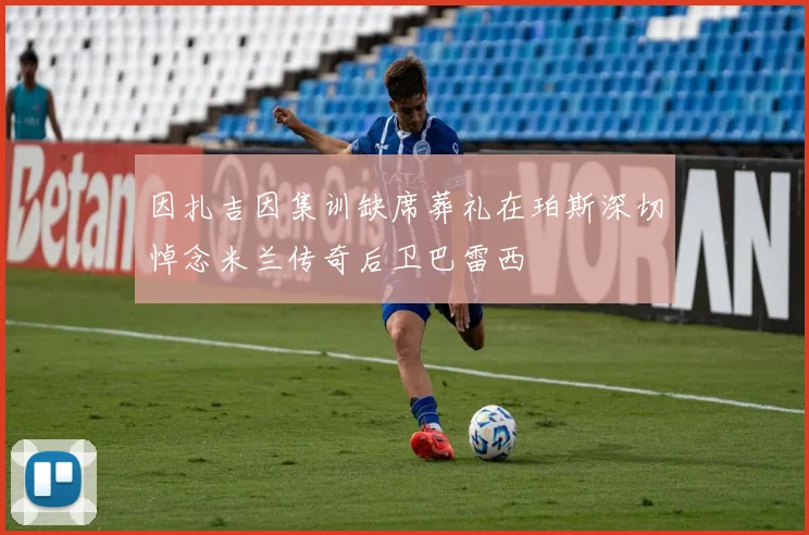 因扎吉因集训缺席葬礼在珀斯深切悼念米兰传奇后卫巴雷西