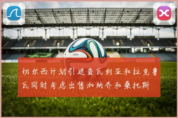 切尔西计划引进查瓦利亚和拉克鲁瓦同时考虑出售加纳乔和桑托斯
