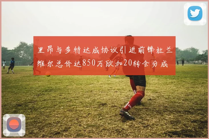 里昂与多特达成协议引进前锋杜兰维尔总价达850万欧加20转会分成