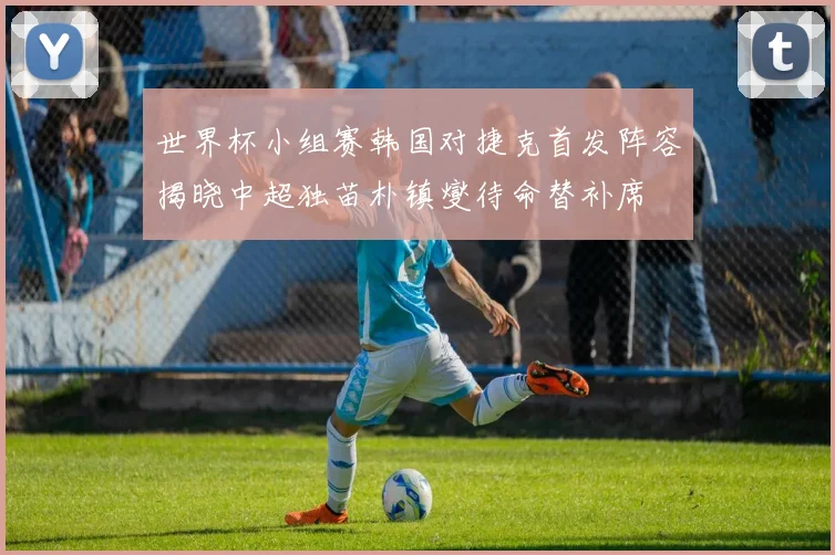 世界杯小组赛韩国对捷克首发阵容揭晓中超独苗朴镇燮待命替补席