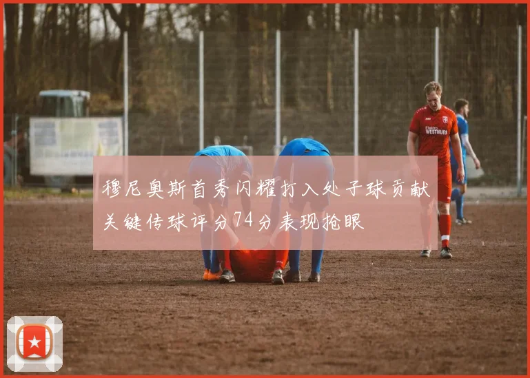 穆尼奥斯首秀闪耀打入处子球贡献关键传球评分74分表现抢眼