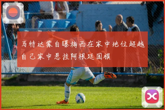 马特达蒙自曝梅西在家中地位超越自己家中悬挂阿根廷国旗