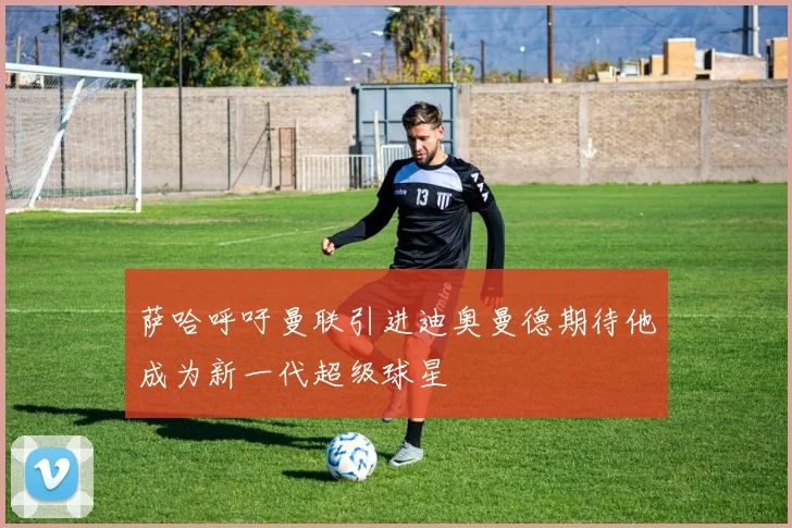 萨哈呼吁曼联引进迪奥曼德期待他成为新一代超级球星