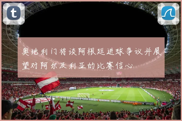奥地利门将谈阿根廷进球争议并展望对阿尔及利亚的比赛信心