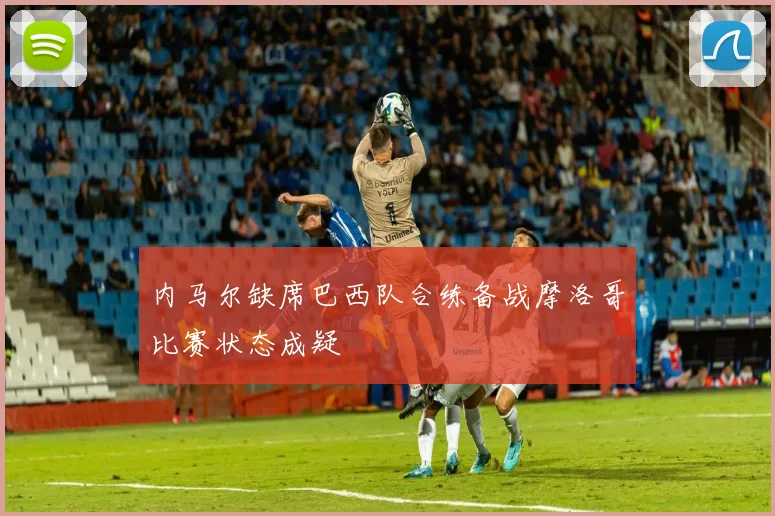 内马尔缺席巴西队合练备战摩洛哥比赛状态成疑