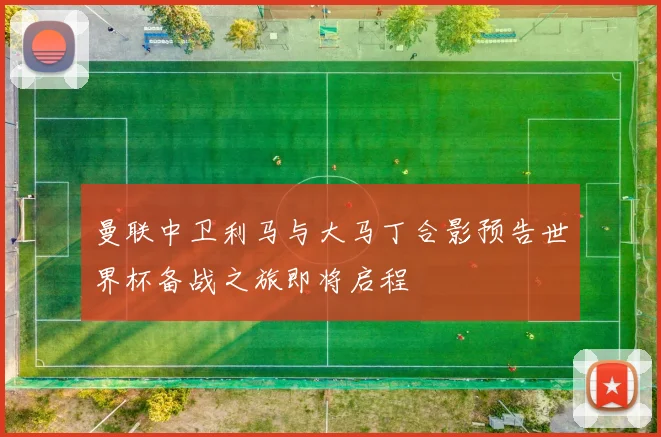 曼联中卫利马与大马丁合影预告世界杯备战之旅即将启程