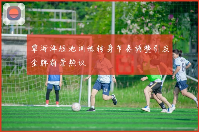 覃海洋短池训练转身节奏调整引发金牌前景热议
