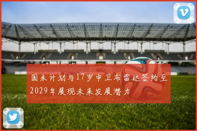 国米计划与17岁中卫布雷达签约至2029年展现未来发展潜力