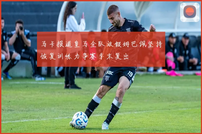 马卡报道皇马全队放假姆巴佩坚持恢复训练力争赛季末复出
