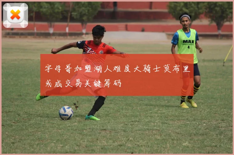 字母哥加盟湖人难度大骑士莫布里或成交易关键筹码
