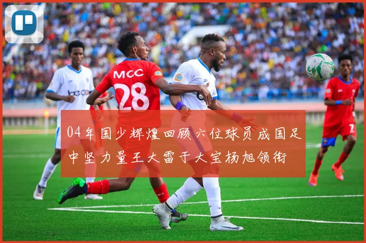 04年国少辉煌回顾六位球员成国足中坚力量王大雷于大宝杨旭领衔
