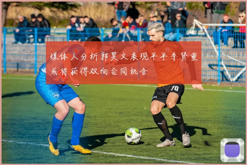 媒体人分析郭昊文表现平平李贤重或将获得双向合同机会