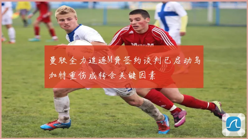 曼联全力追逐M费签约谈判已启动乌加特重伤成转会关键因素