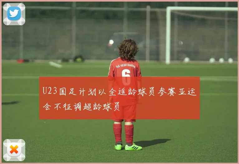 U23国足计划以全适龄球员参赛亚运会不征调超龄球员