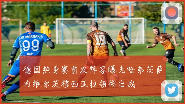 德国热身赛首发阵容曝光哈弗茨萨内维尔茨穆西亚拉领衔出战