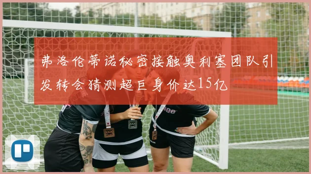 弗洛伦蒂诺秘密接触奥利塞团队引发转会猜测超巨身价达15亿