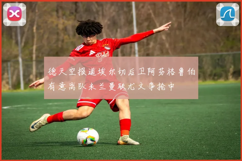 德天空报道埃尔切后卫阿芬格鲁伯有意离队米兰曼联尤文争抢中
