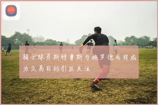 骑士球员斯特鲁斯与施罗德或将成为交易目标引发关注