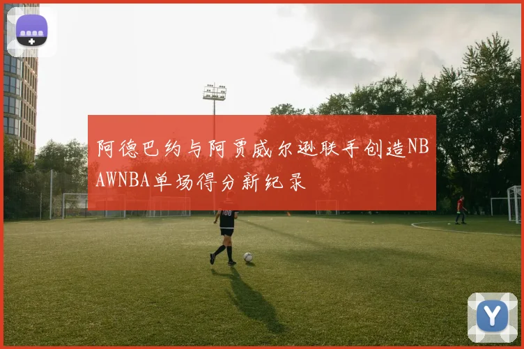 阿德巴约与阿贾威尔逊联手创造NBAWNBA单场得分新纪录
