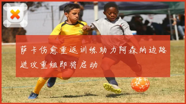 萨卡伤愈重返训练助力阿森纳边路进攻重组即将启动